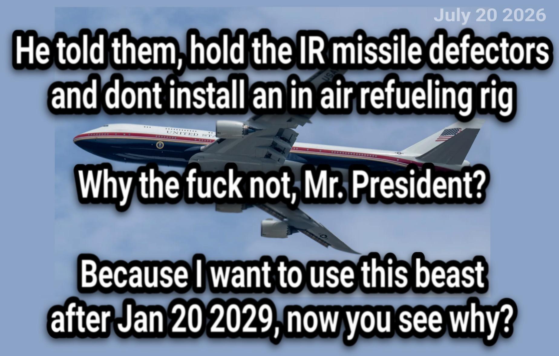 (TEXT is not from a news site or Wikipedia, it's an assumed story, assumed conversation)

He told them, hold the IR missile defectorsand dont install an in air refueling rig

Why the fuck not, Mr. President?

Because I want to use this beast↵after Jan 20 2029, now you see why?