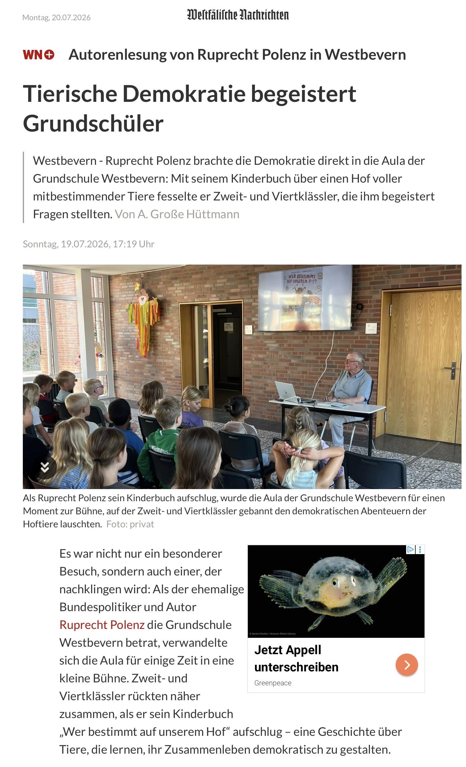 Montag, 20.07.2026
Weltfälifche Dachtichten
WN• Autorenlesung von Ruprecht Polenz in Westbevern
Tierische Demokratie begeistert
Grundschüler
Westbevern - Ruprecht Polenz brachte die Demokratie direkt in die Aula der
Grundschule Westbevern: Mit seinem Kinderbuch über einen Hof voller
mitbestimmender Tiere fesselte er Zweit- und Viertklässler, die ihm begeistert
Fragen stellten. Von A. Große Hüttmann
Sonntag, 19.07.2026, 17:19 Uhr
WER BESTIMMT B
Als Ruprecht Polenz sein Kinderbuch aufschlug, wurde die Aula der Grundschule Westbevern für einen
Moment zur Bühne, auf der Zweit- und Vierklässler gebannt den demokratischen Abenteuern der
Hoftiere lauschten. Foto: privat
Es war nicht nur ein besonderer
Besuch, sondern auch einer, der
nachklingen wird: Als der ehemalige
Bundespolitiker und Autor
Ruprecht Polenz die Grundschule
Westbevern betrat, verwandelte
sich die Aula für einige Zeit in eine
kleine Bühne. Zweit- und
Jetzt Appell
unterschreiben
Greenpeace
Viertklässler rückten näher
zusammen, als er sein Kinderbuch
„Wer bestimmt auf unserem Hof" aufschlug - eine Geschichte über
Tiere, die lernen, ihr Zusammenleben demokratisch zu gestalten.