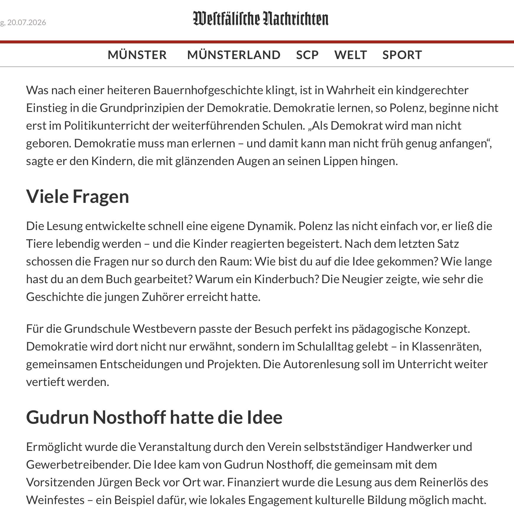 g, 20.07.2026
MÜNSTER
Weltfälifche Dachrichten
MÜNSTERLAND
SCP
WELT
SPORT
Was nach einer heiteren Bauernhofgeschichte klingt, ist in Wahrheit ein kindgerechter
Einstieg in die Grundprinzipien der Demokratie. Demokratie lernen, so Polenz, beginne nicht
erst im Politikunterricht der weiterführenden Schulen. „Als Demokrat wird man nicht
geboren. Demokratie muss man erlernen - und damit kann man nicht früh genug anfangen",
sagte er den Kindern, die mit glänzenden Augen an seinen Lippen hingen.
Viele Fragen
Die Lesung entwickelte schnell eine eigene Dynamik. Polenz las nicht einfach vor, er ließ die
Tiere lebendig werden - und die Kinder reagierten begeistert. Nach dem letzten Satz
schossen die Fragen nur so durch den Raum: Wie bist du auf die Idee gekommen? Wie lange
hast du an dem Buch gearbeitet? Warum ein Kinderbuch? Die Neugier zeigte, wie sehr die
Geschichte die jungen Zuhörer erreicht hatte.
Für die Grundschule Westbevern passte der Besuch perfekt ins pädagogische Konzept.
Demokratie wird dort nicht nur erwähnt, sondern im Schulalltag gelebt - in Klassenräten,
gemeinsamen Entscheidungen und Projekten. Die Autorenlesung soll im Unterricht weiter
vertieft werden.
Gudrun Nosthoff hatte die Idee
Ermöglicht wurde die Veranstaltung durch den Verein selbstständiger Handwerker und
Gewerbetreibender. Die Idee kam von Gudrun Nosthoff, die gemeinsam mit dem
Vorsitzenden Jürgen Beck vor Ort war. Finanziert wurde die Lesung aus dem Reinerlös des
Weinfestes - ein Beispiel dafür, wie lokales Engagement kulturelle Bildung möglich macht.