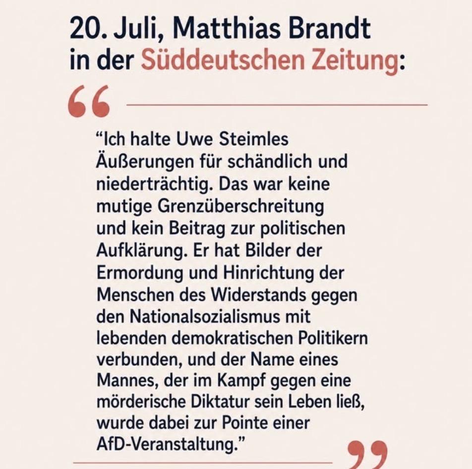 20. Juli, Matthias Brandt
in der Süddeutschen Zeitung:
66-
"Ich halte Uwe Steimles
Äußerungen für schändlich und
niederträchtig. Das war keine
mutige Grenzüberschreitung
und kein Beitrag zur politischen
Aufklärung. Er hat Bilder der
Ermordung und Hinrichtung der
Menschen des Widerstands gegen
den Nationalsozialismus mit
lebenden demokratischen Politikern
verbunden, und der Name eines
Mannes, der im Kampf gegen eine
mörderische Diktatur sein Leben ließ,
wurde dabei zur Pointe einer
AfD-Veranstaltung."
99