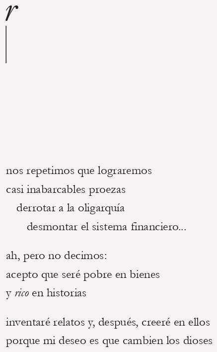nos repetimos que lograremos
casi inabarcables proezas

derrotar a la oligarquía

desmontar el sistema financiero...

ah, pero no decimos:
acepto que seré pobre en bienes
y rico en historias
inventaré relatos y, después, creeré en ellos
porque mi deseo es que cambien los dioses