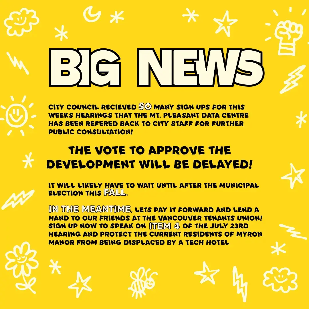 Big News
City Council received SO many sign ups for this week's hearings that the Mt. Pleasant Data Centre has been referred back to city staff for further public consultation!

The vote to approve the development will be delayed!

It will likely have to wait until after the municipal election this FALL.

IN THE MEANTIME, let's pay it forward and lend a hand to our friends at the Vancouver Tenants Union! Sign up now to speak on Item 4 of the July 23rd hearing, and protect the current residents of Myron Manor from being displaced by a tech hotel.