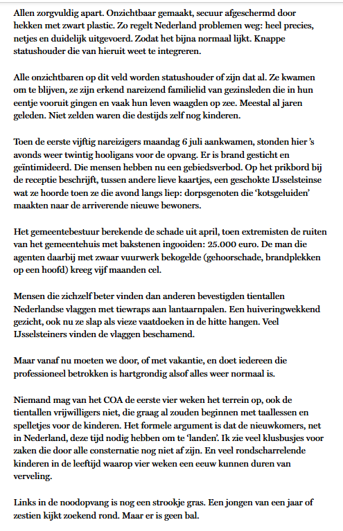 Allen zorgvuldig apart. Onzichtbaar gemaakt, secuur afgeschermd door hekken met zwart plastic. Zo regelt Nederland problemen weg: heel precies, netjes en duidelijk uitgevoerd. Zodat het bijna normaal lijkt. Knappe statushouder die van hieruit weet te integreren.

Alle onzichtbaren op dit veld worden statushouder of zijn dat al. Ze kwamen om te blijven, ze zijn erkend nareizend familielid van gezinsleden die in hun eentje vooruit gingen en vaak hun leven waagden op zee. Meestal al jaren geleden. Niet zelden waren die destijds zelf nog kinderen.

Toen de eerste vijftig nareizigers maandag 6 juli aankwamen, stonden hier ’s avonds weer twintig hooligans voor de opvang. Er is brand gesticht en geïntimideerd. Die mensen hebben nu een gebiedsverbod. Op het prikbord bij de receptie beschrijft, tussen andere lieve kaartjes, een geschokte IJsselsteinse wat ze hoorde toen ze die avond langs liep: dorpsgenoten die ‘kotsgeluiden’ maakten naar de arriverende nieuwe bewoners.

Het gemeentebestuur berekende de schade uit april, toen extremisten de ruiten van het gemeentehuis met bakstenen ingooiden: 25.000 euro. De man die agenten daarbij met zwaar vuurwerk bekogelde (gehoorschade, brandplekken op een hoofd) kreeg vijf maanden cel.

Mensen die zichzelf beter vinden dan anderen bevestigden tientallen Nederlandse vlaggen met tiewraps aan lantaarnpalen. Een huiveringwekkend gezicht, ook nu ze slap als vieze vaatdoeken in de hitte hangen. Veel IJsselsteiners vinden de vlaggen beschamend.

Maar vanaf nu moeten we door, of met vakantie, en doet iedereen die professioneel betrokken is hartgrondig alsof alles weer normaal is.

Niemand mag van het COA de eerste vier weken het terrein op, ook de tientallen vrijwilligers niet, die graag al zouden beginnen met taallessen en spelletjes voor de kinderen. Het formele argument is dat de nieuwkomers, net in Nederland, deze tijd nodig hebben om te ‘landen’. Ik zie veel klusbusjes voor zaken die door alle consternatie nog niet af zijn. En veel rondscharrelende kinderen in de leeftijd waarop vier weken een eeuw kunnen duren van verveling.

Links in de noodopvang is nog een strookje gras. Een jongen van een jaar of zestien kijkt zoekend rond. Maar er is geen bal.