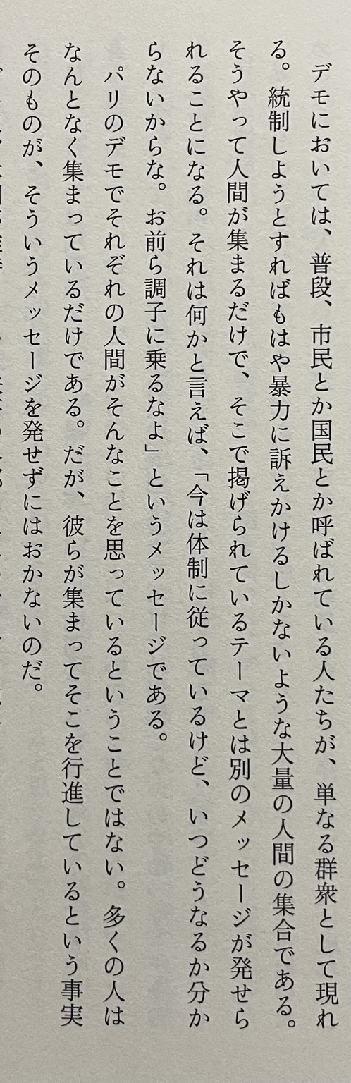 『デモにおいては、普段、市民とか国民とか呼ばれている人たちが、単なる群衆として現れる。統制しようとすればもはや暴力に訴えかけるしかないような大量の人間の集合である。 そうやって人間が集まるだけで、そこで掲げられているテーマとは別のメッセージが発せられることになる。それは何かと言えば、「今は体制に従っているけど、いつどうなるか分からないからな。お前ら調子に乗るなよ」というメッセージである。 パリのデモでそれぞれの人間がそんなことを思っているということではない。多くの人はなんとなく集まっているだけである。だが、彼らが集まってそこを行進しているという事実そのものが、そういうメッセージを発せずにはおかないのだ。』