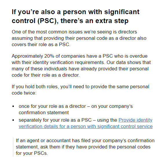 If you’re also a person with significant control (PSC), there’s an extra step
One of the most common issues we’re seeing is directors assuming that providing their personal code as a director also covers their role as a PSC.

Approximately 20% of companies have a PSC who is overdue with their identity verification requirements. Our data shows that many of these individuals have already provided their personal code for their role as a director.

If you hold both roles, you’ll need to provide the same personal code twice:

once for your role as a director – on your company’s confirmation statement
separately for your role as a PSC – using the Provide identity verification details for a person with significant control service