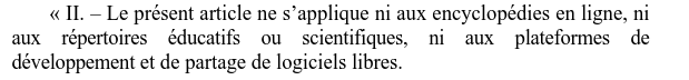 Capture de la PPL en lien :
"Le présent article ne s’applique ni aux encyclopédies en ligne, ni aux répertoires éducatifs ou scientifiques, ni aux plateformes de développement et de partage de logiciels libres."