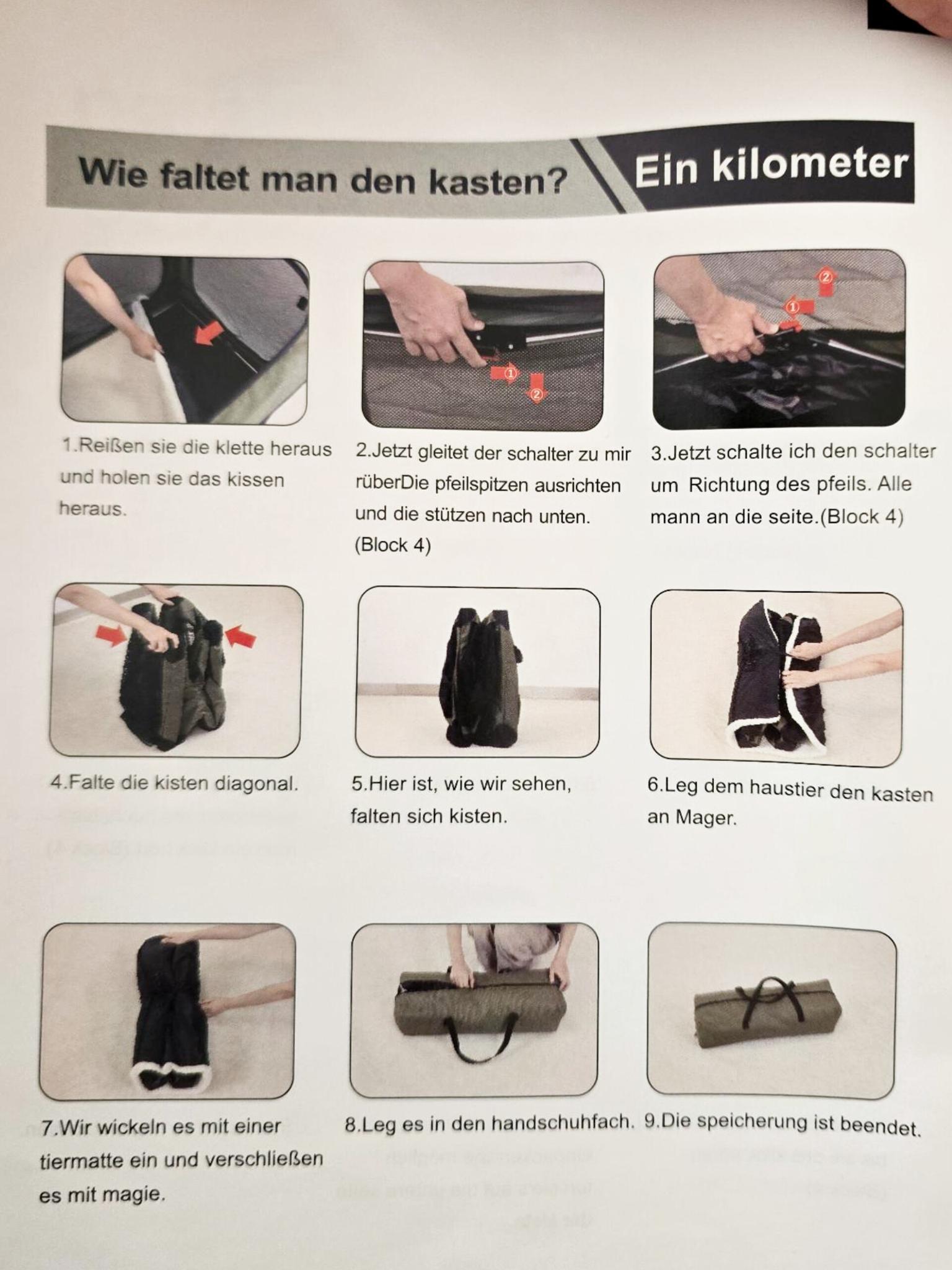 Foto einer Bedienungsanleitung für eine faltbare Hundebox. Es sind neun Bilder, wie man die Box faltet und verpackt. Dazu die folgenden Bildbeschreibungen (Ich hab die Schreibweise nicht verändert):

Wie faltet man den kasten? / Ein kilometer

1.Reißen sie die klette heraus und holen sie das kissen heraus.
2.Jetzt gleitet der schalter zu mir rüberDie pfeilspitzen ausrichten und die stützen nach unten. (Block 4)
3.Jetzt schalte ich den schalter um Richtung des pfeils. Alle mann an die seite. (Block 4)
4.Falte die kisten diagonal.
5.Hier ist, wie wir sehen, falten sich kisten.
6.Leg dem haustier den kasten an Mager.
7.Wir wickeln es mit einer tiermatte ein und verschließen es mit magie.
8.Leg es in den handschuhfach.
9.Die speicherung ist beendet.
