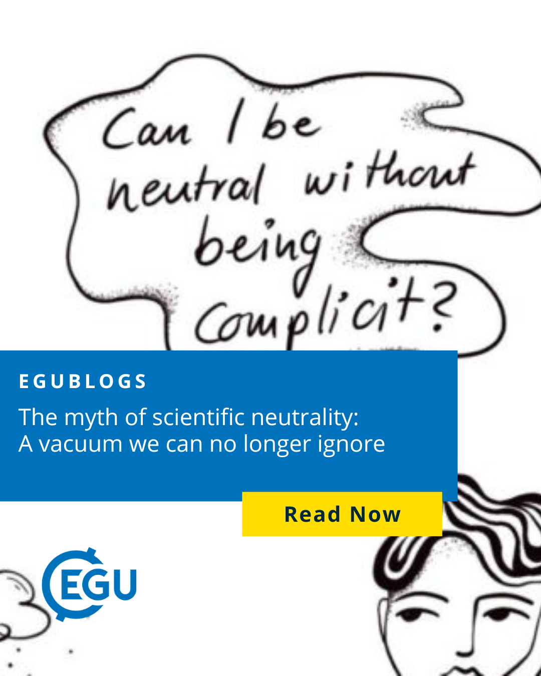 Image description: . Illustration by Greta Dekker, a participant of the Townhall Meeting, reflecting the discussion on the myth of neutrality in science and its role within geoscience at the Townhall Meeting. Text reads:'' Egublogs The myth of scientific neutrality: A vacuum we can no longer ignore. Read now. ''