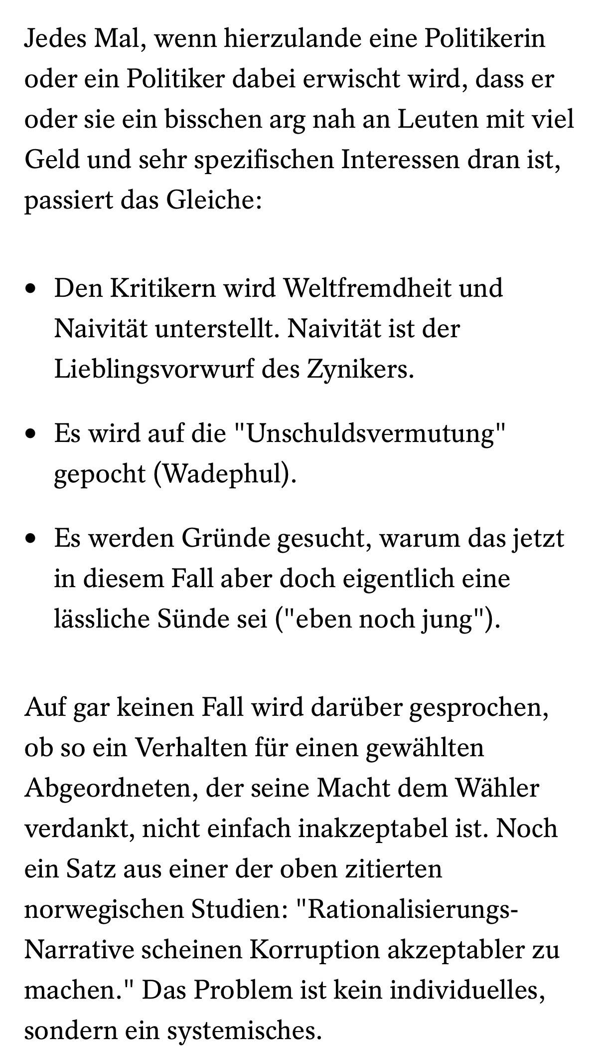 Jedes Mal, wenn hierzulande eine Politikerin oder ein Politiker dabei erwischt wird, dass er oder sie ein bisschen arg nah an Leuten mit viel Geld und sehr spezifischen Interessen dran ist, passiert das Gleiche: Den Kritikern wird Weltfremdheit und <br />NaivitĂ€t unterstellt. NaivitĂ€t ist der Lieblingsvorwurf des Zynikers. Es wird auf die "Unschuldsvermutung" gepocht (Wadephul). Es werden GrĂŒnde gesucht, warum das jetzt in diesem Fall aber doch eigentlich eine lĂ€ssliche SĂŒnde sei ("eben noch jung"). <br />Auf gar keinen Fall wird darĂŒber gesprochen, ob so ein Verhalten fĂŒr einen gewĂ€hlten Abgeordneten, der seine Macht dem WĂ€hler verdankt, nicht einfach inakzeptabel ist. Noch ein Satz aus einer der oben zitierten norwegischen Studien: <br />"Rationalisierungs-Narrative scheinen Korruption akzeptabler zu machen." Das Problem ist kein individuelles, sondern ein systemisches. Jedes Mal, wenn hierzulande eine Politikerin oder ein Politiker dabei erwischt wird, dass er oder sie ein bisschen arg nah an Leuten mit viel Geld und sehr spezifischen Interessen dran ist, passiert das Gleiche: Den Kritikern wird Weltfremdheit und <br />NaivitĂ€t unterstellt. NaivitĂ€t ist der Lieblingsvorwurf des Zynikers. Es wird auf die "Unschuldsvermutung" gepocht (Wadephul). Es werden GrĂŒnde gesucht, warum das jetzt in diesem Fall aber doch eigentlich eine lĂ€ssliche SĂŒnde sei ("eben noch jung"). <br />Auf gar keinen Fall wird darĂŒber gesprochen, ob so ein Verhalten fĂŒr einen gewĂ€hlten Abgeordneten, der seine Macht dem WĂ€hler verdankt, nicht einfach inakzeptabel ist. Noch ein Satz aus einer der oben zitierten norwegischen Studien: <br />"Rationalisierungs-Narrative scheinen Korruption akzeptabler zu machen." Das Problem ist kein individuelles, sondern ein systemisches.
