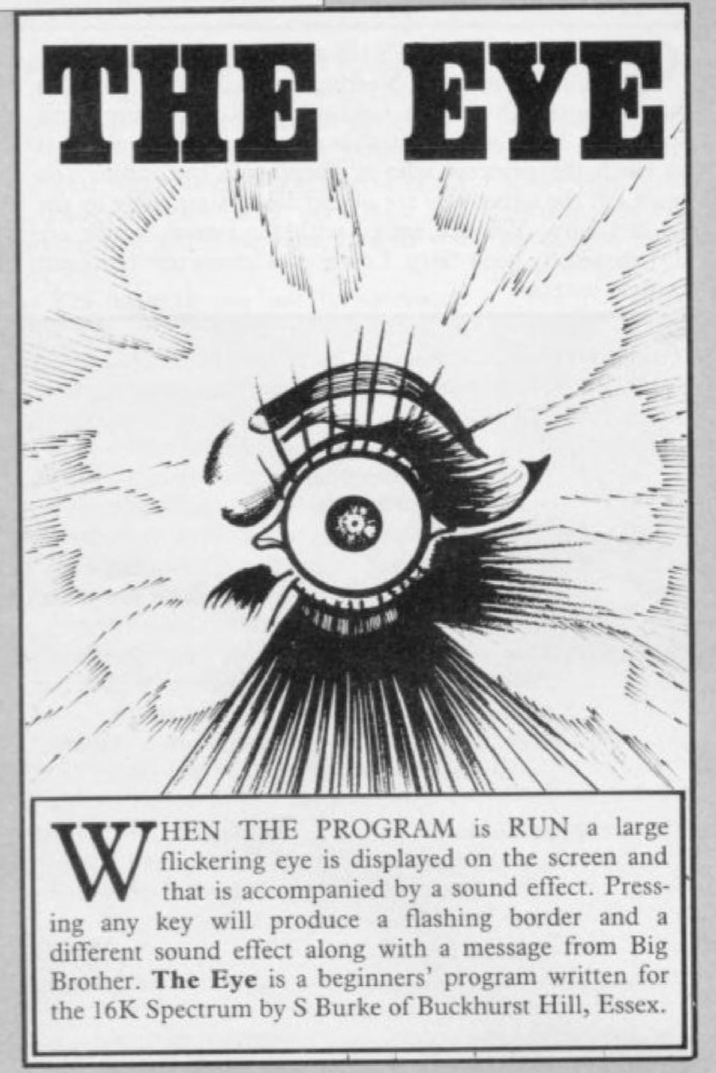 header: the eye
an illustration of a disembodied wide open eye.
text:
when the program is run a large flickering eye is displayed on the screen and that is accompanied by a sound effect. pressing any key will produce a flashing border and a different sound effect along with a message from big brother. the eye is a beginners' program written for the 16k spectrum by s burke of buckhurst hill, essex.