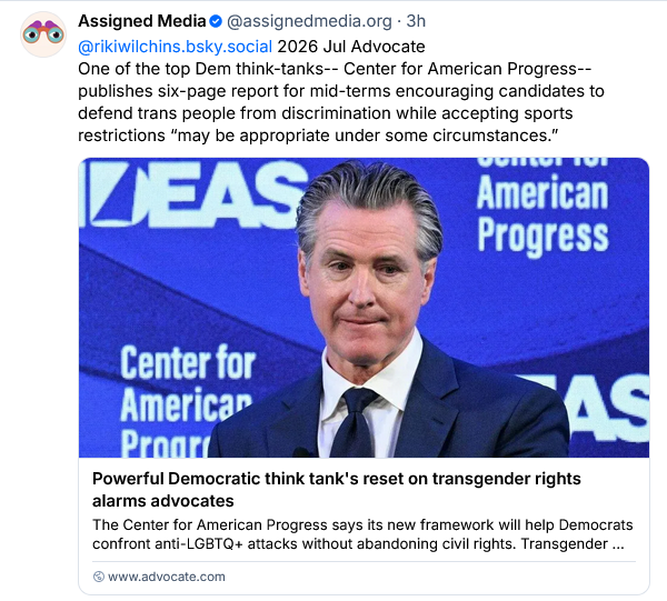 Assigned Media
 @assignedmedia.org
· 3h
@rikiwilchins.bsky.social

2026 Jul Advocate 
One of the top Dem think-tanks-- Center for American Progress--publishes six-page report for mid-terms encouraging candidates to defend trans people from discrimination while accepting sports restrictions “may be appropriate under some circumstances.”

[headline from The Advocate:]

Powerful Democratic think tank's reset on transgender rights alarms advocates

The Center for American Progress says its new framework will help Democrats confront anti-LGBTQ+ attacks without abandoning civil rights. Transgender people aren't so sure.

www.advocate.com