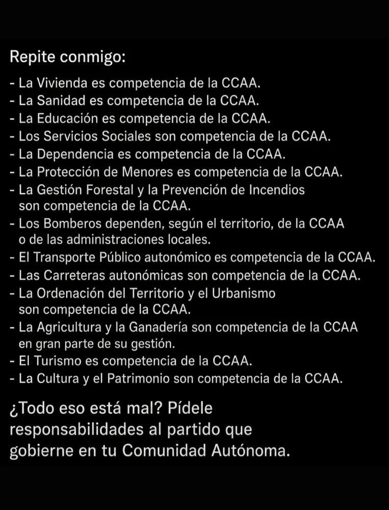 Imagen de texto blanco sobre fondo negro que presenta una lista de competencias administrativas. El texto dice: Repite conmigo: - La Vivienda es competencia de la CCAA. - La Sanidad es competencia de la CCAA. - La Educación es competencia de la CCAA. - Los Servicios Sociales son competencia de la CCAA. - La Dependencia es competencia de la CCAA. - La Protección de Menores es competencia de la CCAA. - La Gestión Forestal y la Prevención de Incendios son competencia de la CCAA. - Los Bomberos dependen, según el territorio, de la CCAA o de las administraciones locales. - El Transporte Público autonómico es competencia de la CCAA. - Las Carreteras autonómicas son competencia de la CCAA. - La Ordenación del Territorio y el Urbanismo son competencia de la CCAA. - La Agricultura y la Ganadería son competencia de la CCAA en gran parte de su gestión. - El Turismo es competencia de la CCAA. - La Cultura y el Patrimonio son competencia de la CCAA. ¿Todo eso está mal? Pídele responsabilidades al partido que gobierne en tu Comunidad Autónoma.