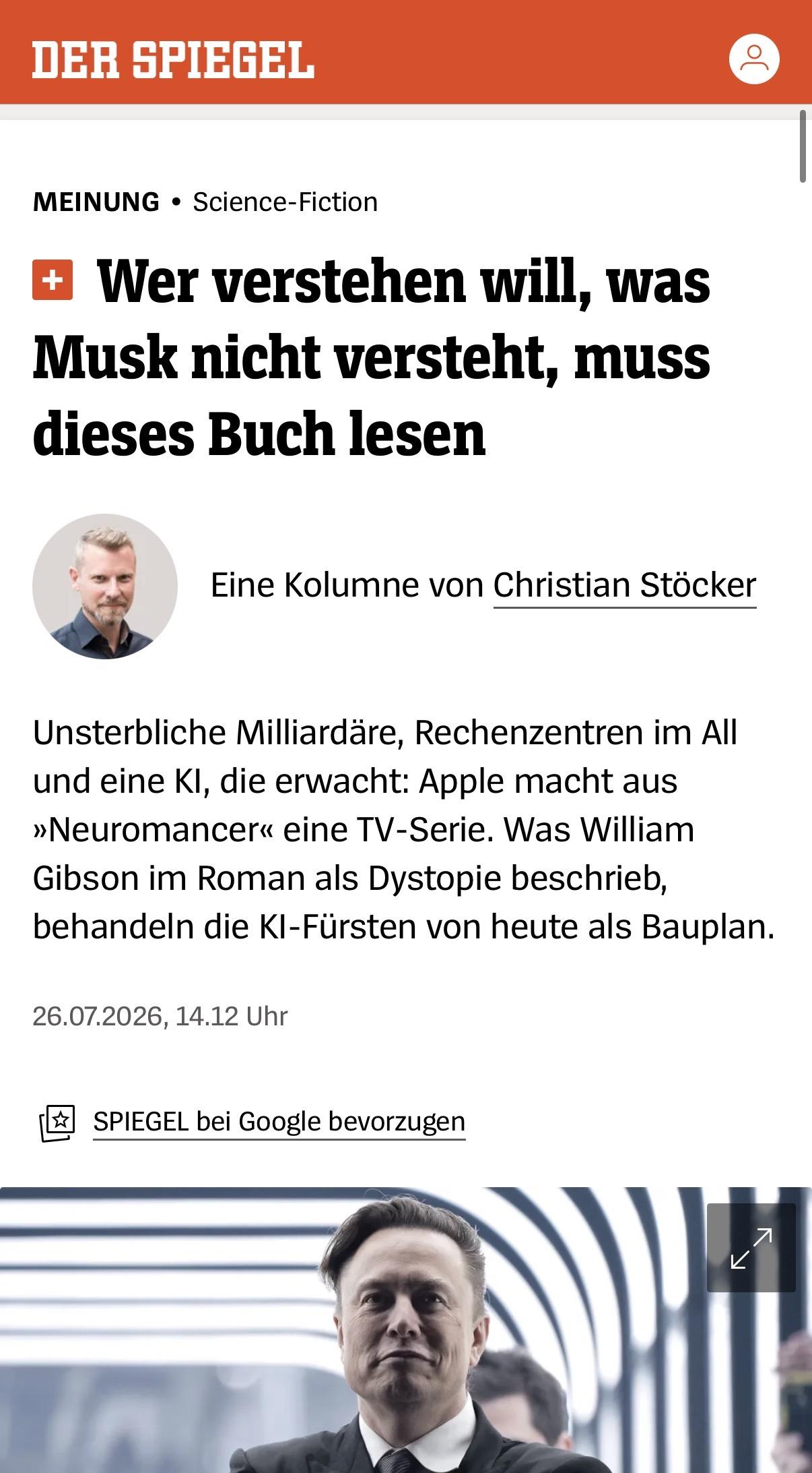 MEINUNG •Science-Fiction
Wer verstehen will, was Musk nicht versteht, muss dieses Buch lesen

 Christian Stöcker
Eine Kolumne von Christian Stöcker
Unsterbliche Milliardäre, Rechenzentren im All und eine KI, die erwacht: Apple macht aus »Neuromancer« eine TV-Serie. Was William Gibson im Roman als Dystopie beschrieb, behandeln die KI-Fürsten von heute als Bauplan.
26.07.2026, 14.12 Uhr