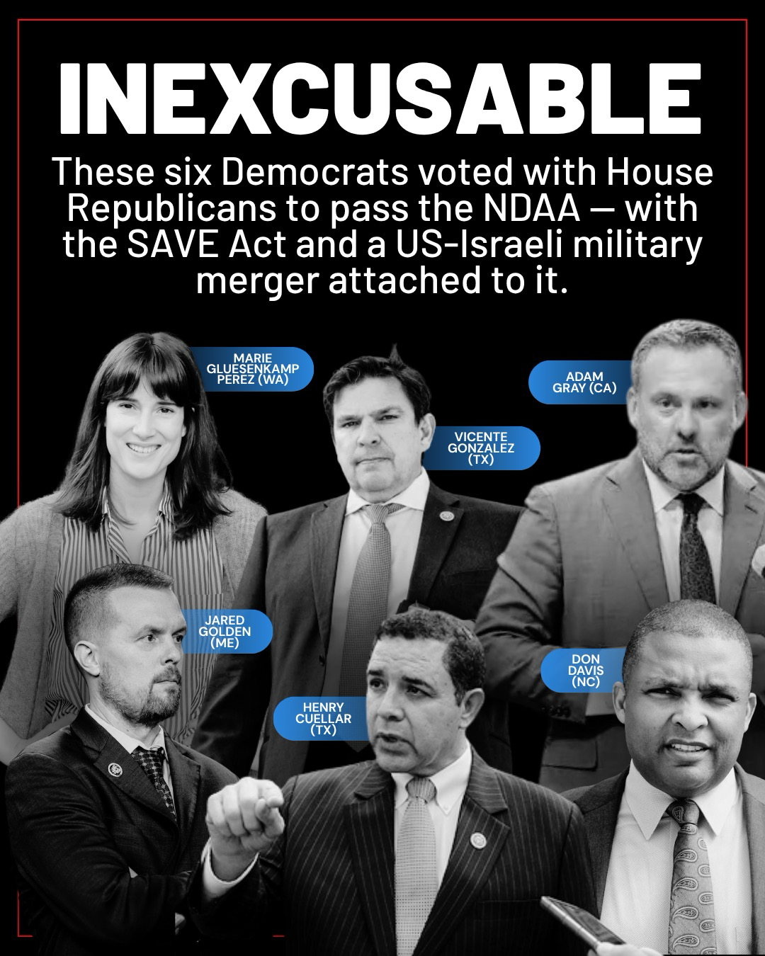 (above images of Reps. Marie Gluesenkamp Perez, Vicente Gonzalez, Adam Gray, Jared Golden, Henry Cuellar, and Don Davis) INEXCUSABLE These six Democrats voted with House Republicans to pass the NDAA — with the SAVE Act and a US-Israeli military merger attached to it.