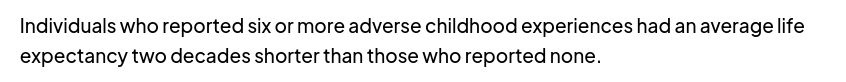 An excerpt of childhelp.org :
"Individuals who reported six or more adverse childhood experiences had an average life expectancy two decades shorter than those who reported none."