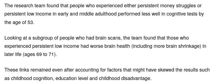 Excerpt from https://www.ucl.ac.uk/news/2026/jul/persistent-money-struggles-linked-faster-brain-ageing :
"The research team found that people who experienced either persistent money struggles or persistent low income in early and middle adulthood performed less well in cognitive tests by the age of 53.
Looking at a subgroup of people who had brain scans, the team found that those who experienced persistent low income had worse brain health (including more brain shrinkage) in later life (ages 69 to 71).
These links remained even after accounting for factors that might have skewed the results such as childhood cognition, education level and childhood disadvantage."