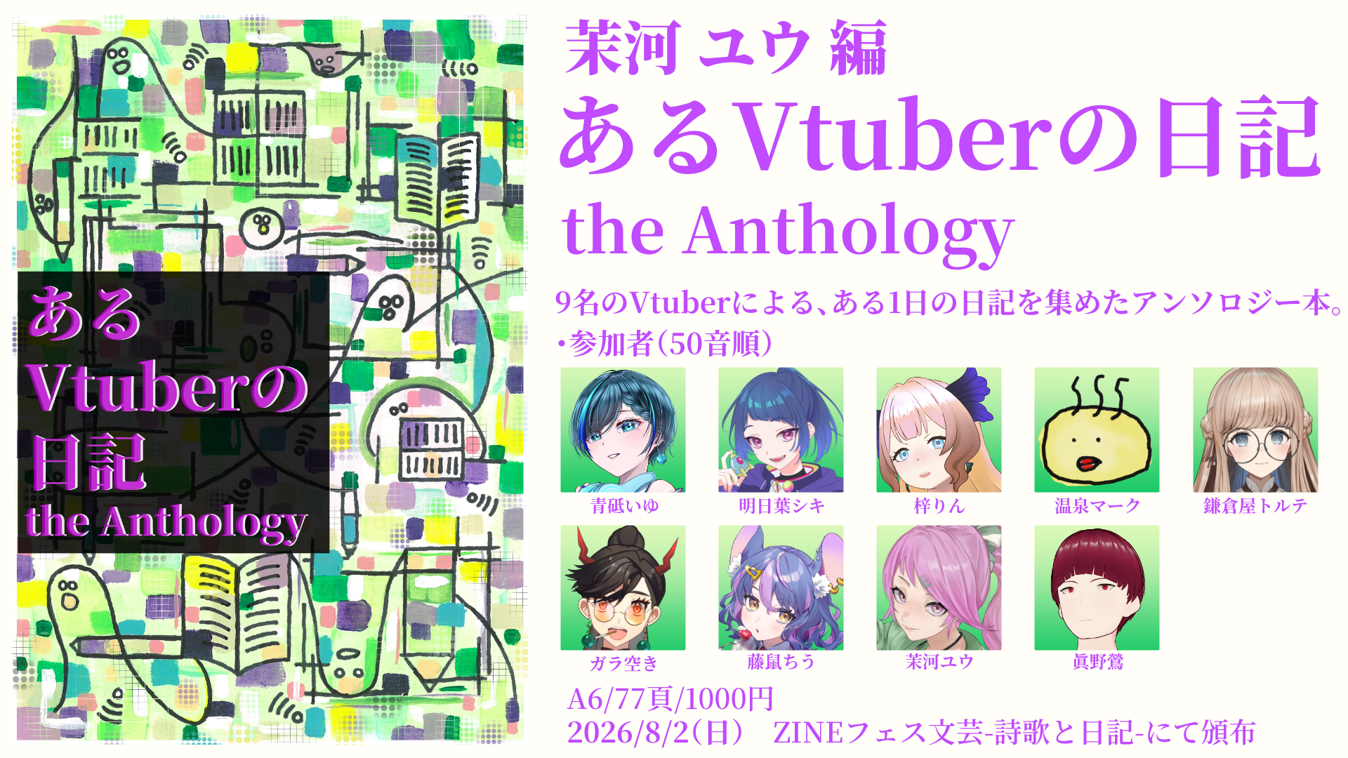 ・あるVtuberの日記 the Anthology
9名のVtuberによる、ある1日の日記を集めたアンソロジー本。
A6/77P/1000円
参加者（50音順）

青砥いゆ aotoiyu 
明日葉シキ shikiAshitaba 
梓りん riniine 
温泉マーク ngo750750750 
鎌倉屋トルテ Torte_Kamakraya 
ガラ空き B_Gara_Aki 
藤鼠ちう fujinezu_chiu 
茉河ユウ
眞野鶯 Tk_Mano_O 

・ZINEフェス文芸 -詩歌と日記-
2026年8月2日(日)11:00~16:00
会場：東京都立産業貿易センター浜松町館5F
入場料：500円