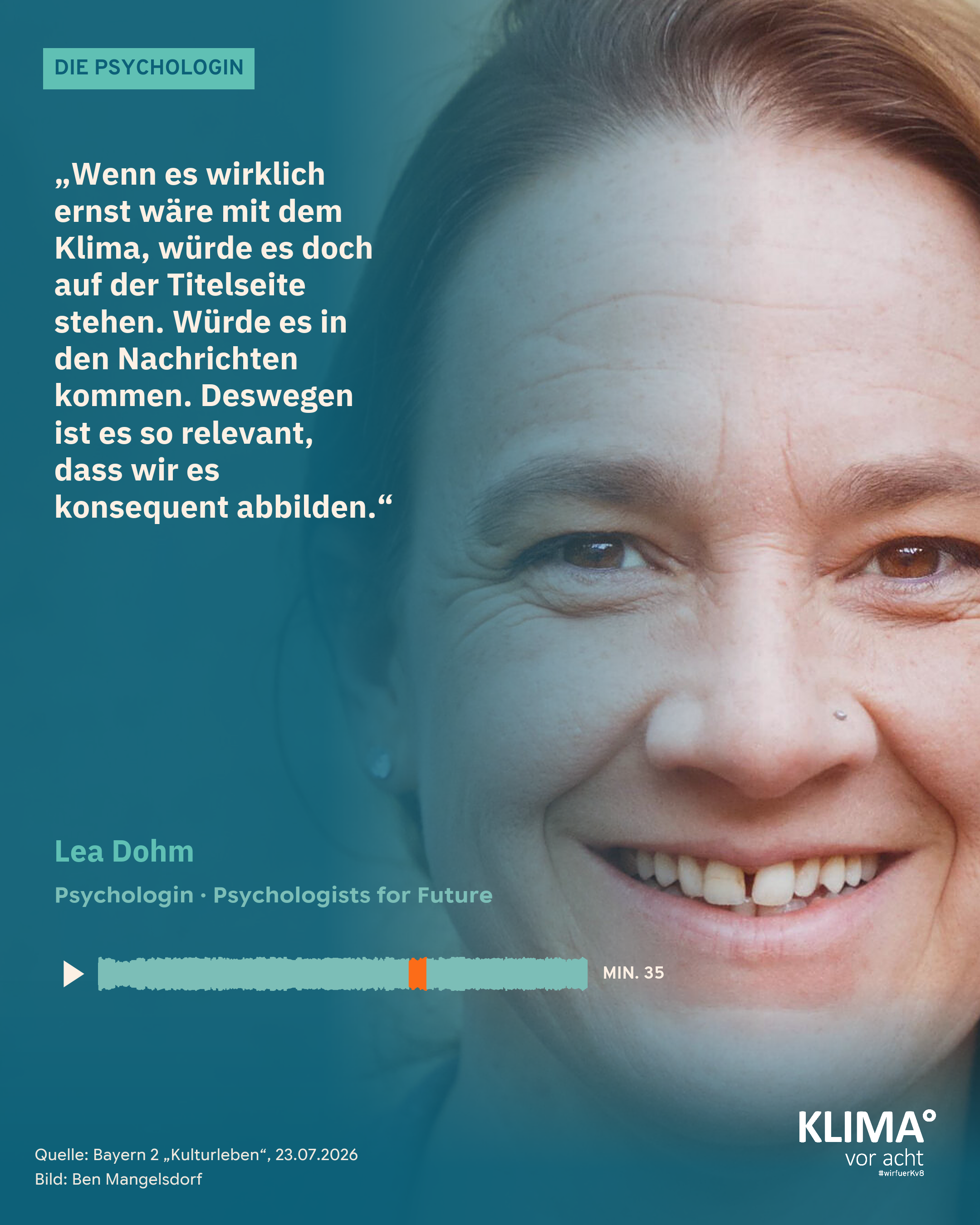 Foto einer lächelnden Frau, es füllt die ganze Kachel: die Psychologin Lea Dohm. Auf einem blaugrünen Farbverlauf links steht ihr Zitat aus der Sendung: „Wenn es wirklich ernst wäre mit dem Klima, würde es doch auf der Titelseite stehen. Würde es in den Nachrichten kommen. Deswegen ist es so relevant, dass wir es konsequent abbilden." Darunter: Lea Dohm, Psychologin, Psychologists for Future. Eine kleine Tonspur mit Abspiel-Dreieck markiert die Zitatstelle orange: Minute 35 der Sendung. Oben ein mintgrüner Balken mit „Die Psychologin", unten klein: Quelle Bayern 2 „Kulturleben" 23.07.2026, Bild: Ben Mangelsdorf.