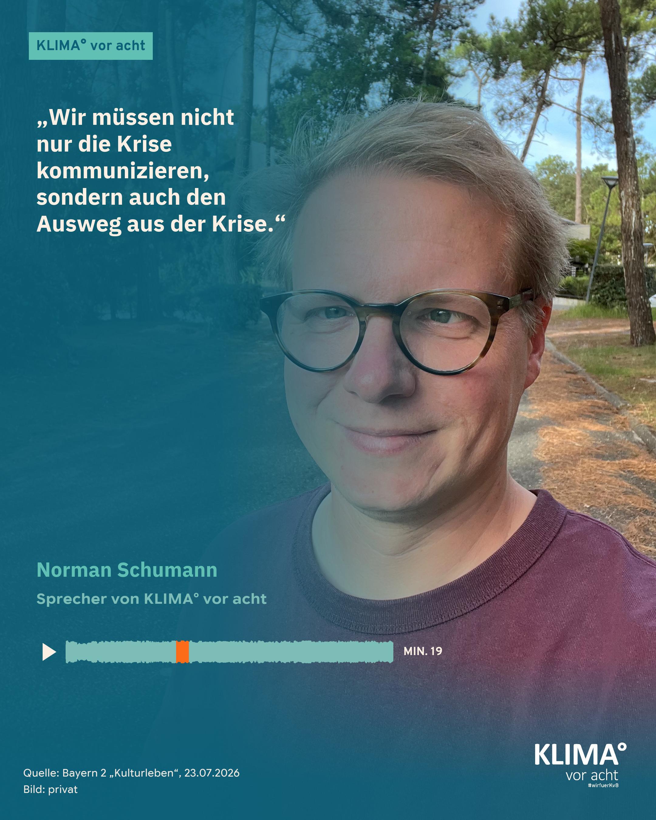 Foto eines Mannes mit Brille in einer sommerlichen Baumallee, es füllt die ganze Kachel: Norman Schumann. Sein Zitat auf dem blaugrünen Farbverlauf links: „Wir müssen nicht nur die Krise kommunizieren, sondern auch den Ausweg aus der Krise." Darunter: Norman Schumann, Sprecher von KLIMA° vor acht. Eine kleine Tonspur mit Abspiel-Dreieck markiert die Zitatstelle orange: Minute 19. Oben der Balken „KLIMA° vor acht", unten klein: Quelle Bayern 2 „Kulturleben" 23.07.2026, Bild: privat.