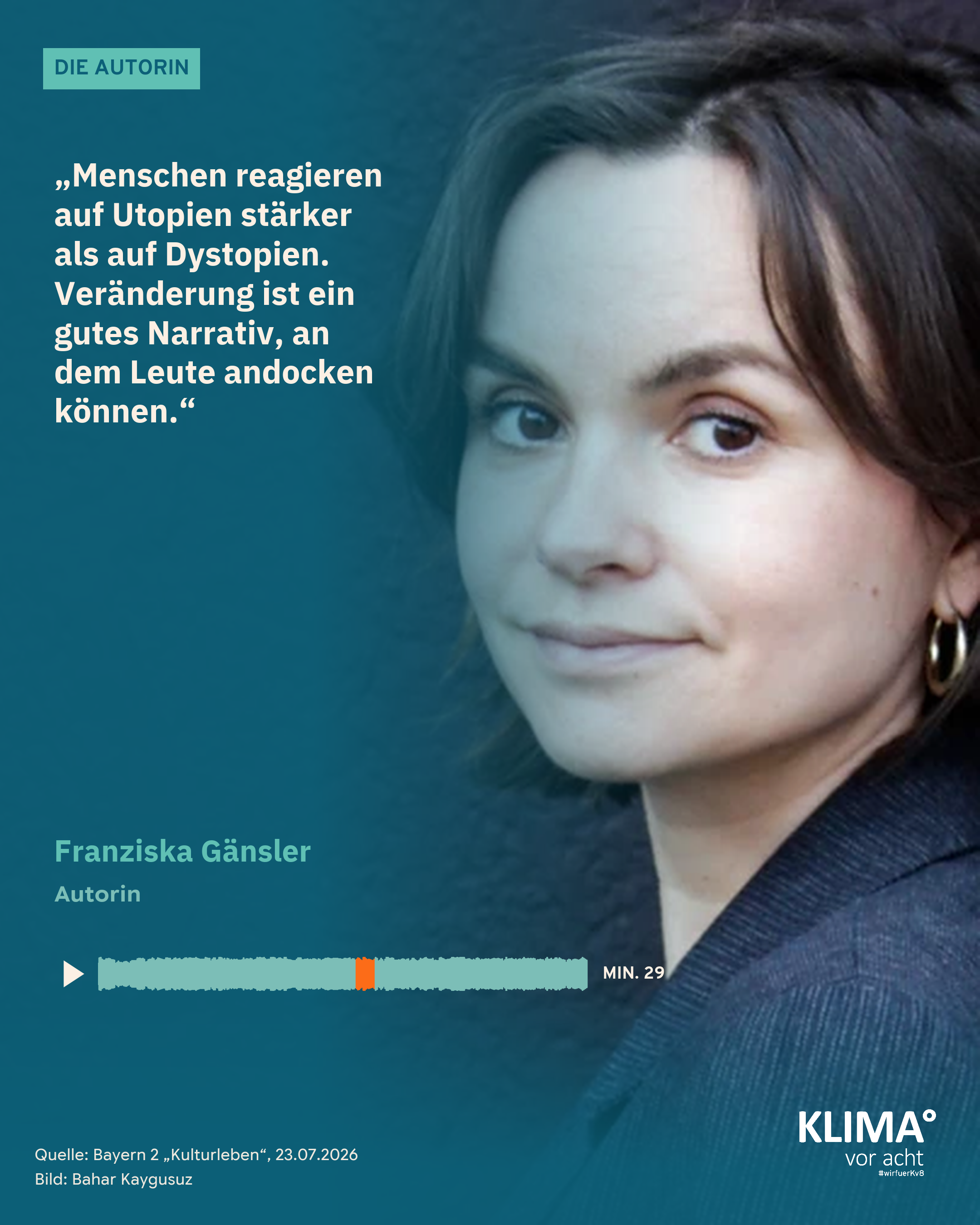 Foto einer Frau mit dunklem, kinnlangem Haar, es füllt die ganze Kachel: die Autorin Franziska Gänsler. Ihr Zitat auf dem blaugrünen Farbverlauf links: „Menschen reagieren auf Utopien stärker als auf Dystopien. Veränderung ist ein gutes Narrativ, an dem Leute andocken können." Darunter: Franziska Gänsler, Autorin. Eine kleine Tonspur mit Abspiel-Dreieck markiert die Zitatstelle orange: Minute 29. Oben der Balken „Die Autorin", unten klein: Quelle Bayern 2 „Kulturleben" 23.07.2026, Bild: Bahar Kaygusuz.