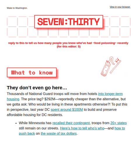 SCREENSHOT: SEVEN:THIRTY - Wake to Washington.

[reply to this to tell us how many people you know who've had ~food poisoning~ recently (for this editor: 5)]

WHAT TO KNOW

They don't even go here...

Thousands of National Guard troops will move from hotels into longer-term housing. The price tag? $292M—reportedly cheaper than the alternative, but we gotta ask: Who would be living in these apartments otherwise?! To put this in perspective, last year DC spent around $100M to build and preserve a…