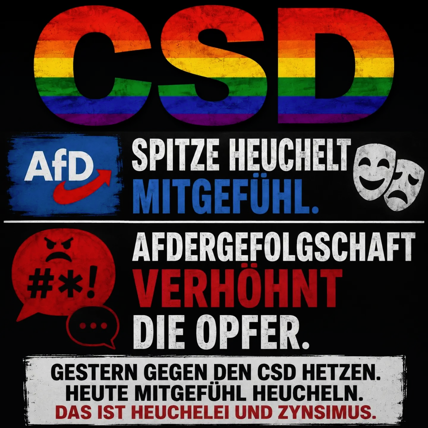 CSD

AFD SPITZE HEUCHELT MITGEFÜHL

AFDERGEFOLGSCHAFT
VERHÖHNT
DIE OPFER.

[ GESTERN GEGEN DEN CSD HETZEN. |
HEUTE MITGEFÜHL HEUCHELN.
DAS IST HEUCHELEI UND ZYNISMUS.