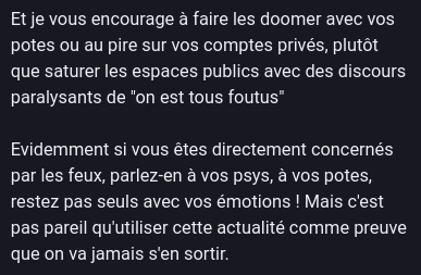 Excerpt of a toot (anonymized) :
"Et je vous encourage à faire les doomer avec vos potes ou au pire sur vos comptes privés, plutôt que saturer les espaces publics avec des discours paralysants de "on est tous foutus"
Evidemment si vous êtes directement concernés par les feux, parlez-en à vos psys, à vos potes, restez pas seuls avec vos émotions ! Mais c'est pas pareil qu'utiliser cette actualité comme preuve que on va jamais s'en sortir."
