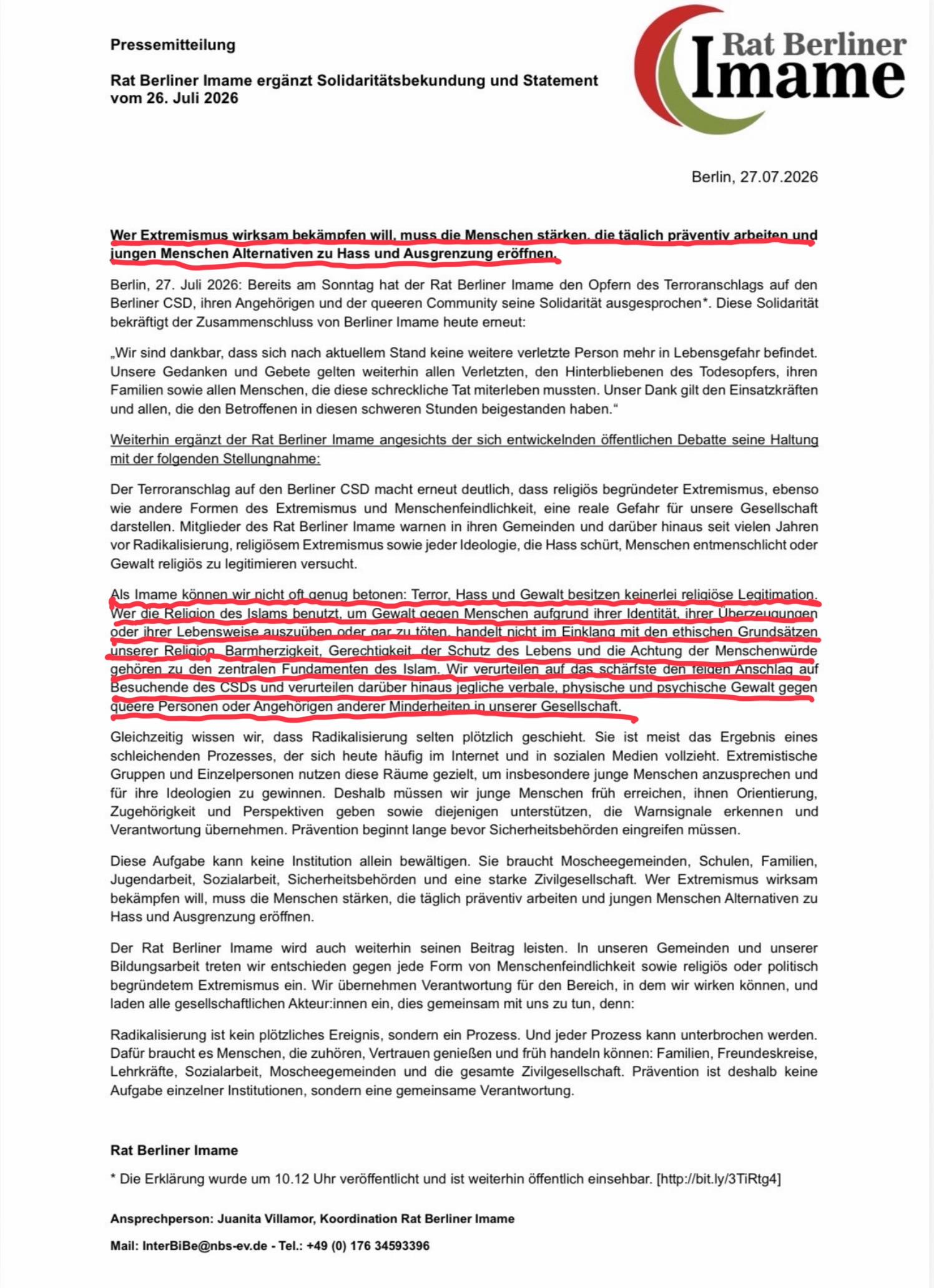 Pressemitteilung
Rat Berliner Imame ergänzt Solidaritätsbekundung und Statement
vom 26. Juli 2026
Rat Berliner
Imame
Berlin, 27.07.2026
Wer Extremismus wirksam bekämofen will muss die Menschen stärken, die täalich präventiv arbeiten und
jungen Menschen Alternativen zu Hass und Ausgrenzung eroffnen,
Berlin, 27. Juli 2026: Bereits am Sonntag hat der Rat Berliner Imame den Opfern des Terroranschlags auf den
Berliner CSD, ihren Angehörigen und der queeren Community seine Solidarität ausgesprochen*. Diese Solidarität
bekräftigt der Zusammenschluss von Berliner Imame heute erneut:
„Wir sind dankbar, dass sich nach aktuellem Stand keine weitere verletzte Person mehr in Lebensgefahr befindet.
Unsere Gedanken und Gebete gelten weiterhin allen Verletzten, den Hinterbliebenen des Todesopfers, ihren
Familien sowie allen Menschen, die diese schreckliche Tat miterleben mussten. Unser Dank gilt den Einsatzkräften
und allen, die den Betroffenen in diesen schweren Stunden beigestanden haben."
Weiterhin ergänzt der Rat Berliner Imame angesichts der sich entwickelnden öffentlichen Debatte seine Haltung
mit der folgenden Stellungnahme:
Der Terroranschlag auf den Berliner CSD macht erneut deutlich, dass religiös begründeter Extremismus, ebenso
wie andere Formen des Extremismus und Menschenfeindlichkeit, eine reale Gefahr für unsere Gesellschaft
darstellen. Mitglieder des Rat Berliner Imame warnen in ihren Gemeinden und darüber hinaus seit vielen Jahren
vor Radikalisierung, religiösem Extremismus sowie jeder Ideologie, die Hass schürt, Menschen entmenschlicht oder
Gewalt religiös zu legitimieren versucht.
Als Imame können wir nicht oft genug betonen: Terror, Hass und Gewalt besitzen keinerlei religiose Legitimation.
Wer die Religion des Islams benutzt, um Gewalt gegen Menschen aufgrund ihrer Identitat, ihrer Uberzeugungen
oder ihrer Lebensweise auszuüben oder aar zu töten. handelt nicht im Finklang mit den ethischen Grundsätzen
unserer Religiop Barmherzigkeit, Gerechtigkeit der Schutz des Lebens und die Achtung der Menschenwurde
gehören zu den zentralen Fundamenten des Islam. Wir verurteilen auf das schärfste den telten Anschlag auf
Besuchende des CSDs und verurteilen daruber hinaus jegliche verbale, physische und psychische Gewalt gegen
queere Personen oder Angehörigen anderer Minderheiten in unserer Gesellschaft
Gleichzeitig wissen wir, dass Radikalisierung selten plötzlich geschieht. Sie ist meist das Ergebnis eines
schleichenden Prozesses, der sich heute häufig im Internet und in sozialen Medien vollzieht. Extremistische
Gruppen und Einzelpersonen nutzen diese Raume gezielt, um insbesondere junge Menschen anzusprechen und
für ihre Ideologien zu gewinnen. Deshalb müssen wir junge Menschen früh erreichen, ihnen Orientierung,
Zugehörigkeit und Perspektiven geben sowie diejenigen unterstützen, die Warnsignale erkennen und
Verantwortung übernehmen. Prävention beginnt lange bevor Sicherheitsbehörden eingreifen müssen.
Diese Aufgabe kann keine Institution allein bewältigen. Sie braucht Moscheegemeinden, Schulen, Familien,
Jugendarbeit, Sozialarbeit, Sicherheitsbehörden und eine starke Zivilgesellschaft. Wer Extremismus wirksam
bekämpfen will, muss die Menschen stärken, die täglich präventiv arbeiten und jungen Menschen Alternativen zu
Hass und Ausgrenzung eröffnen.
laden alle gesellschaftlichen Akteur:innen ein, dies gemeinsam mit uns zu tun, denn:
Radikalisierung ist kein plötzliches Ereignis, sondern ein Prozess. Und jeder Prozess kann unterbrochen werden.
Dafür braucht es Menschen, die zuhören, Vertrauen genießen und früh handeln können: Familien, Freundeskreise,
Lehrkräfte, Sozialarbeit, Moscheegemeinden und die gesamte Zivilgesellschaft. Prävention ist deshalb keine
Aufgabe einzelner Institutionen, sondern eine gemeinsame Verantwortung.
Rat Berliner Imame
* Die Erklärung wurde um 10.12 Uhr veröffentlicht und ist weiterhin öffentlich einsehbar. [http://bit.ly/3TiRtg4]
Ansprechperson: Juanita Villamor, Koordination Rat Berliner Imame
Mail: InterBiBe@nbs-ev.de - Tel.: +49 (0) 176 34593396