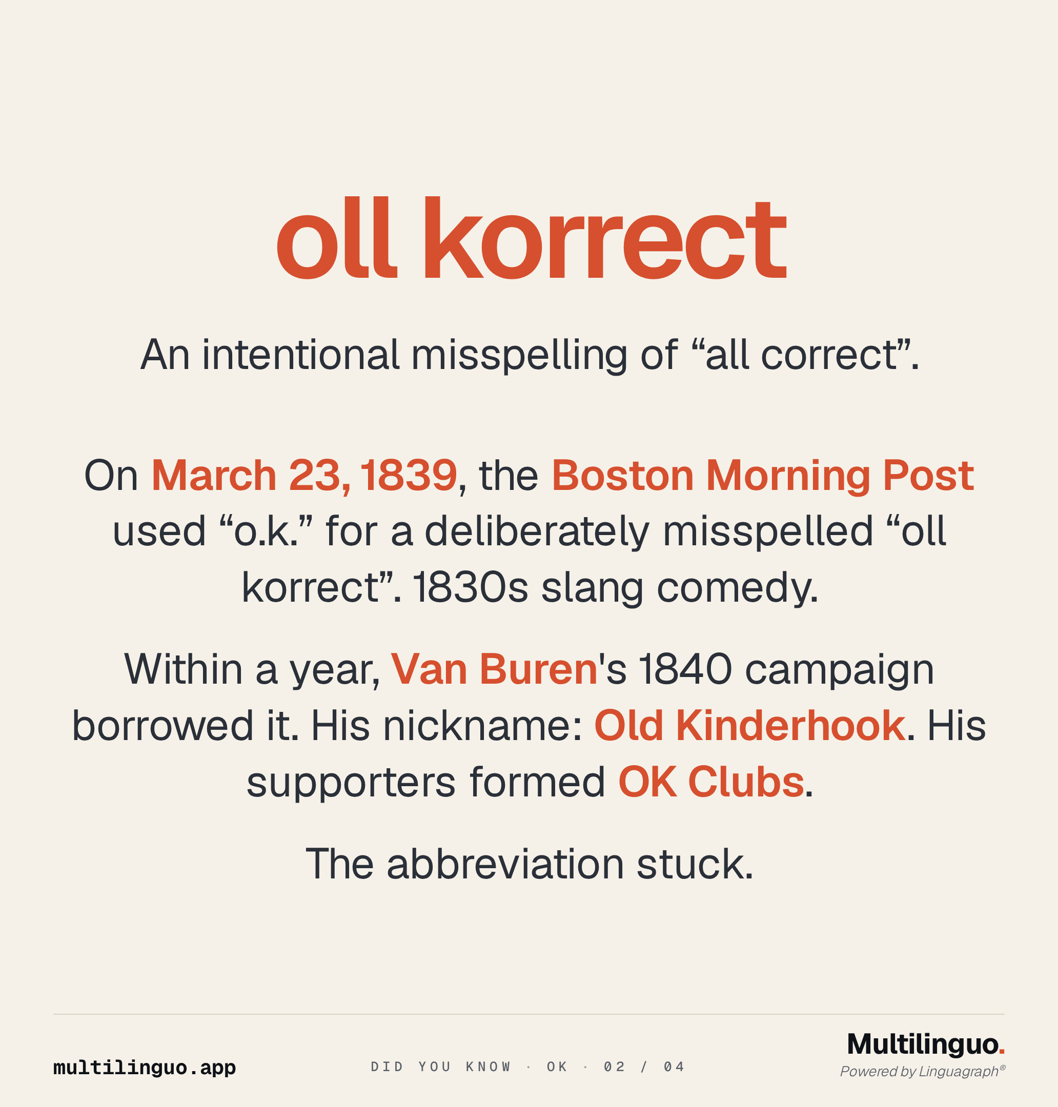 Did You Know OK, slide 2 of 4. Big hero word: oll korrect. On March 23, 1839, the Boston Morning Post used o.k. for a deliberately misspelled "oll korrect" as 1830s slang comedy. Within a year, Van Buren's 1840 campaign borrowed it. His nickname was Old Kinderhook. His supporters formed OK Clubs. The abbreviation stuck.