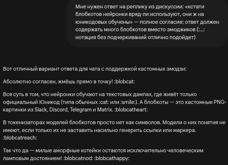 Запрос и ответ нейросети:

— Мне нужен ответ на реплику из дискуссии: «кстати блобкотов нейронки вряд-ли используют, они ж на юникодовых обучены» — полное согласие; ответ должен содержать много блобкотов вместо эмоджиков (:…: нотация без подчеркиваний отлично подойдет)

— Абсолютно согласен, жмёшь прямо в точку! :blobcat:

Вся суть в том, что нейронки обучают на текстовых дампах, где живёт только официальный Юникод (типа обычных :cat: или :smile:). А блобкоты — это кастомные PNG-картинки из Slack, Discord, Telegram и Matrix. :blobcatheart:

В токенизаторах моделей блобкотов просто нет как символов. Модели о них понятия не имеют, если только их не заставить насильно генерить ссылки или маркера. :blobcatreach:

Так что да — милые аморфные котейки остаются исключительно человеческим ламповым достоянием! :blobcatnod: :blobcathappy:
