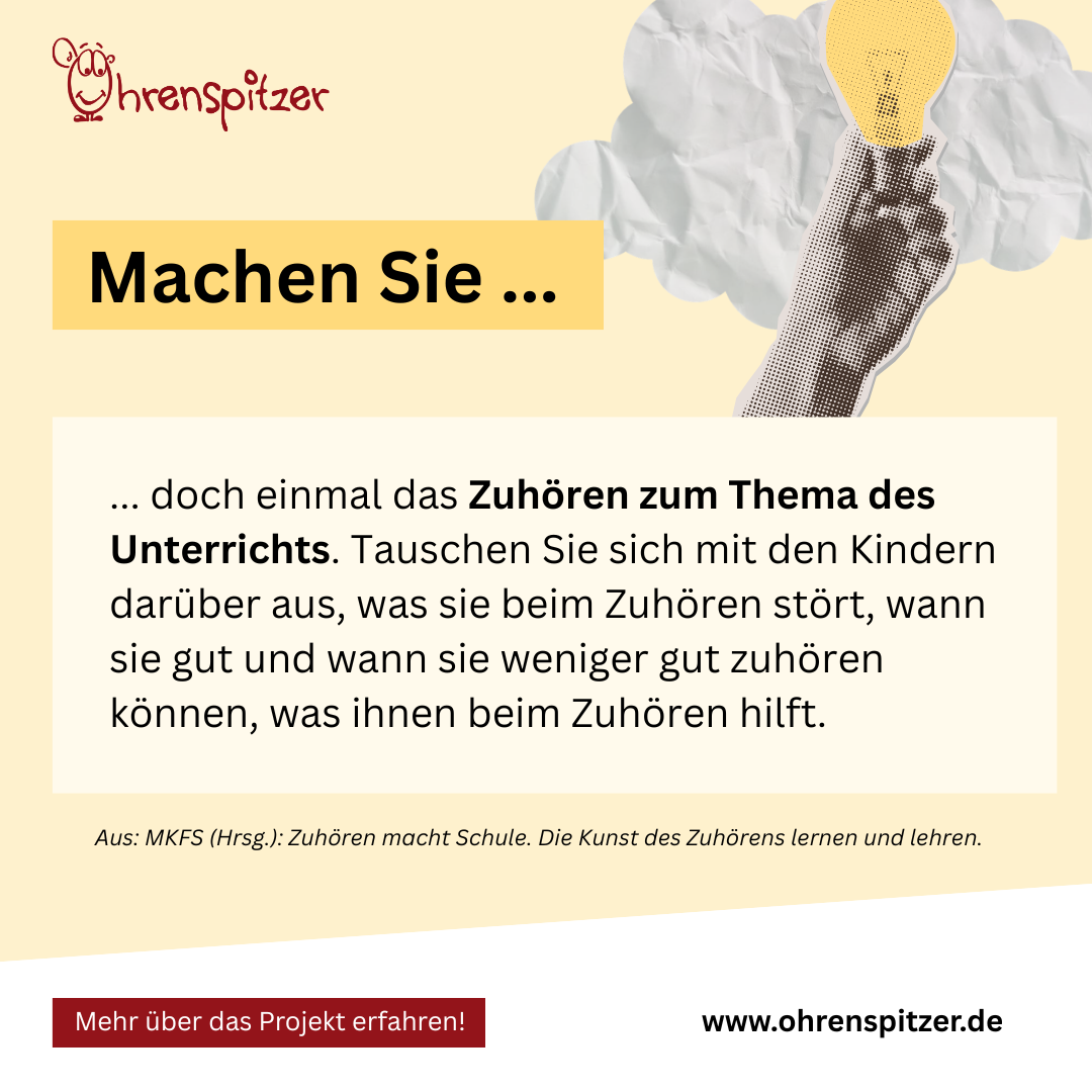 Machen Sie doch einmal das Zuhören zum Thema des Unterrichts. Tauschen Sie sich mit den Kindern darüber aus, was sie beim Zuhören stört, wann sie gut und wann sie weniger gut zuhören können, was ihnen beim Zuhören hilft. 

Aus: MKFS (Hrsg.): Zuhören macht Schule. Die Kunst des Zuhörens lernen und lehren.