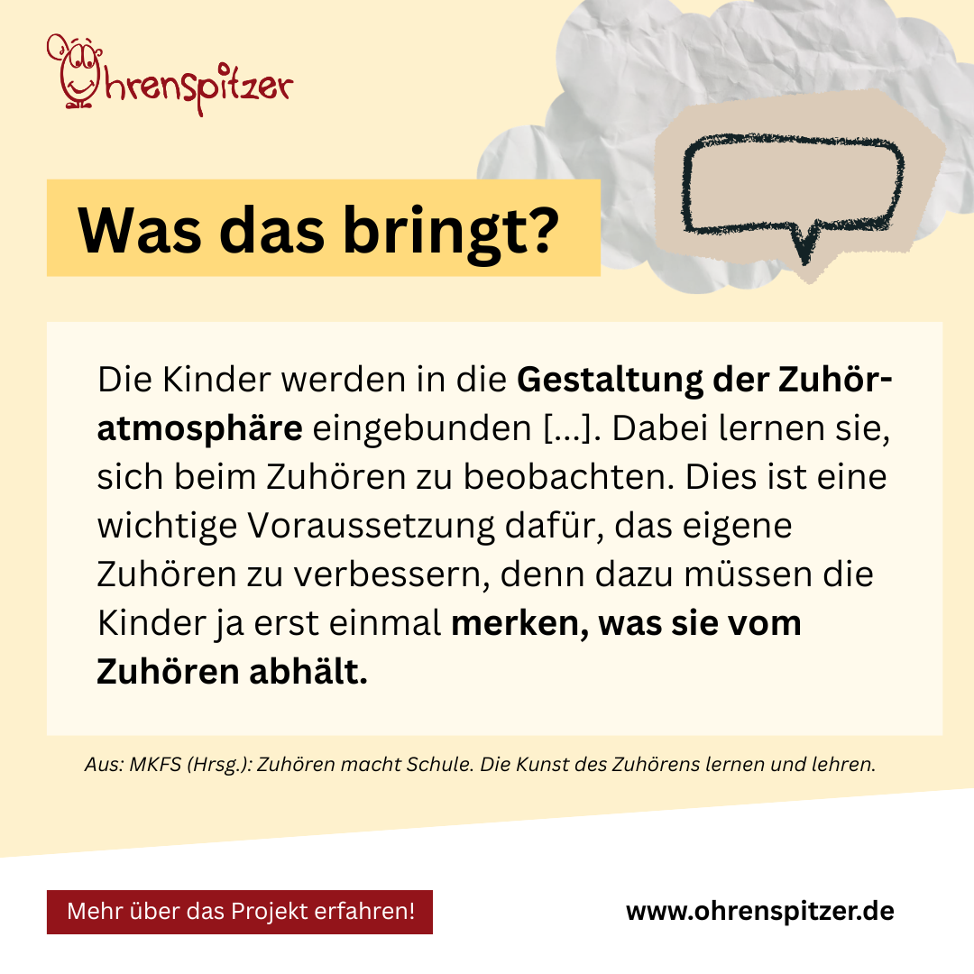 Was das bringt? 

Die Kinder werden in die Gestaltung der Zuhör-atmosphäre eingebunden [...]. Dabei lernen sie, sich beim Zuhören zu beobachten. Dies ist eine wichtige Voraussetzung dafür, das eigene Zuhören zu verbessern, denn dazu müssen die Kinder ja erst einmal merken, was sie vom Zuhören abhält. 

Aus: MKFS (Hrsg.): Zuhören macht Schule. Die Kunst des Zuhörens lernen und lehren.