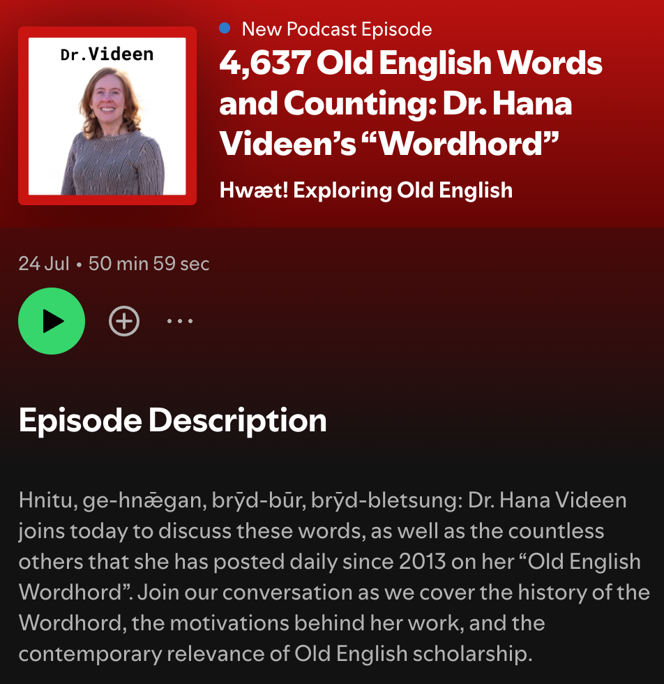 New Podcast Episode announcement: 4,637 Old English words and counting: Dr. Hana Videen’s “Wordhord”, with an image of a forty-ish red-headed white woman smiling below the label “Dr. Videen”. The episode description says: Hnitu, ge-hnǣgan, brȳd-būr, brȳd-bletsung: Dr. Hana Videen joins today to discuss these words, as well as the countless others that she has posted daily since 2013 on her “Old English Wordhord”. Join our conversation as we cover the history of the Wordhord, the motivations behind her work, and the contemporary relevance of Old English scholarship.