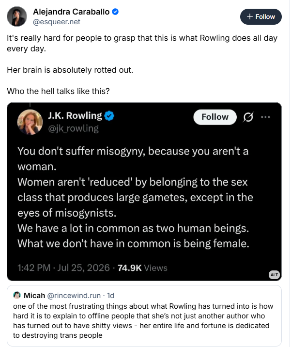 © Alejandra Caraballo ©
@esqueer.net
It's really hard for people to grasp that this is what Rowling does all day
every day.
Her brain is absolutely rotted out.
Who the hell talks like this?


 J.K. Rowling 
You don't suffer misogyny, because you aren't a
woman.
Women aren't reduced’ by belonging to the sex
class that produces large gametes, except in the
eyes of misogynists.
We have a lot in common as two human beings.
What we don't have in common is being female.
74.9K



M Micah @rincewind.run - 1d
one of the most frustrating things about what Rowling has turned into is how
hard it is to explain to offline people that she's not just another author who
has turned out to have shitty views - her entire life and fortune is dedicated
to destroying trans people