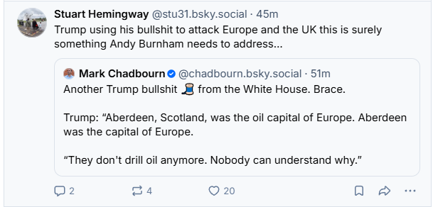 Stuart Hemingway @stu31.bsky.social - 45m
 Trump using his bullshit to attack Europe and the UK this is surely

something Andy Burnham needs to address...


Mark Chadbourn ® @chadbourn.bsky.social - 51m
Another Trump bullshit 8 from the White House. Brace.
Trump: “Aberdeen, Scotland, was the oil capital of Europe. Aberdeen
was the capital of Europe.
“They don't drill oil anymore. Nobody can understand why.”


