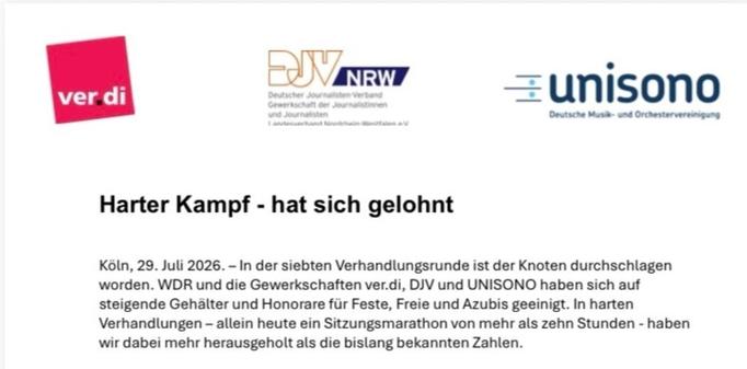 

Harter Kampf - hat sich gelohnt
Koln, 29. Juli 2026. - In der siebten Verhandlungsrunde ist der Knoten durchschlagen
worden. WDR und die Gewerkschaften ver.di, DJV und UNISONO haben sich auf
steigende Gehalter und Honorare fur Feste, Freie und Azubis geeinigt. In harten
Verhandlungen - allein heute ein Sitzungsmarathon von mehr als zehn Stunden - haben
wir dabei mehr herausgeholt als die bislang bekannten Zahlen.
