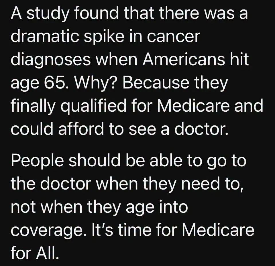 A study found that there was a dramatic spike in cancer diagnoses when Americans hit age 65. Why? Because they finally qualified for Medicare and could afford to see a doctor.

People should be able to go to the doctor when they need to, not when they age into coverage. It's time for Medicare for All.