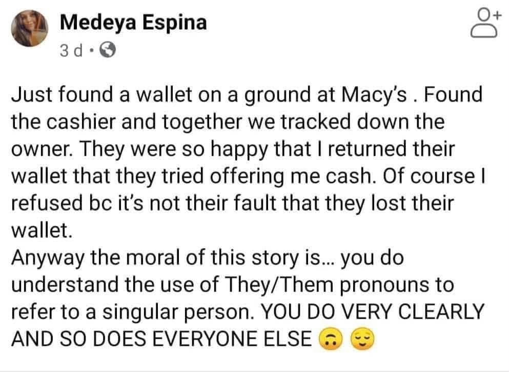 Just found a wallet on the ground at Macy's. Found the cashier and together we tracked down the owner. They were so happy that I returned their wallet that they tried offering me cash. Of course I refused bc it's not their fault that they lost their wallet.

Anyway the moral of this story is... you do understand the use of They/Them pronouns to refer to a singular person. YOU DO VERY CLEARLY AND SO DOES EVERYONE ELSE.