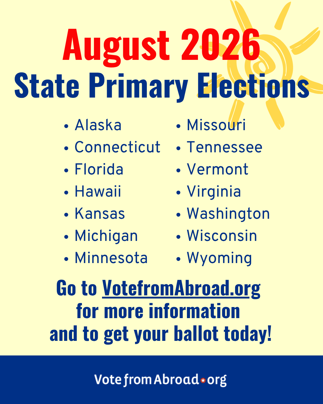 A graphic on a light yellow background with "August 2026" in red text at the top. Below, in dark blue text, it says 
"State primary elections. 
Alaska
Connecticut
Florida
Hawaii 
Kansas
Michigan
Minnesota
Missouri
Tennessee
Vermont
Virginia
Washington
Wisconsin
Wyoming
Go to Vote From Abroad dot org for more information and to get your ballot today!." The VFA logo is at the bottom