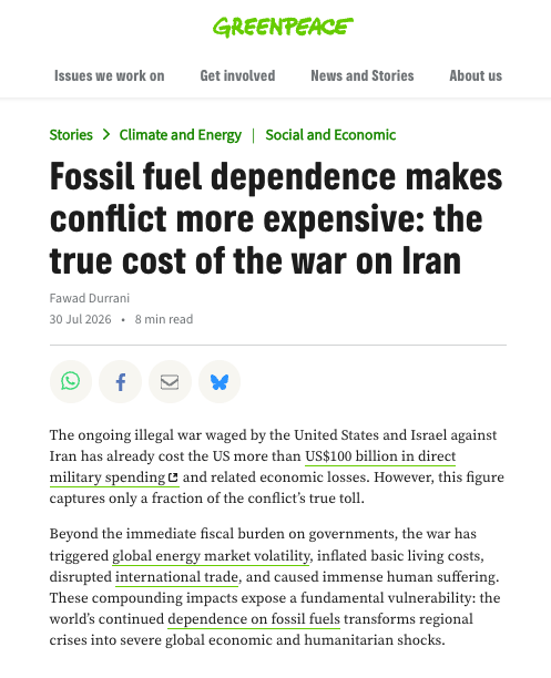 Greenpeace International article screenshot - Fossil fuel dependence makes conflict more expensive: the true cost of the war on Iran
By Fawad Durrani, published on 30 Jul 2026 

Text: The ongoing illegal war waged by the United States and Israel against Iran has already cost the US more than US$100 billion in direct military spending and related economic losses. However, this figure captures only a fraction of the conflict’s true toll.

Beyond the immediate fiscal burden on governments, the war has triggered global energy market volatility, inflated basic living costs, disrupted international trade, and caused immense human suffering. These compounding impacts expose a fundamental vulnerability: the world’s continued dependence on fossil fuels transforms regional crises into severe global economic and humanitarian shocks.