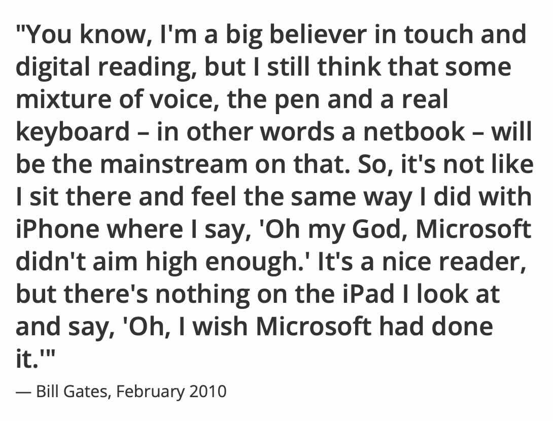 "You know, I'm a big believer in touch and digital reading, but I still think that some mixture of voice, the pen and a real keyboard - in other words a netbook - will be the mainstream on that. So, it's not like I sit there and feel the same way I did with iPhone where I say, 'Oh my God, Microsoft didn't aim high enough.' It's a nice reader, but there's nothing on the iPad I look at and say, 'Oh, I wish Microsoft had done it. ''"

— Bill Gates, February 2010
