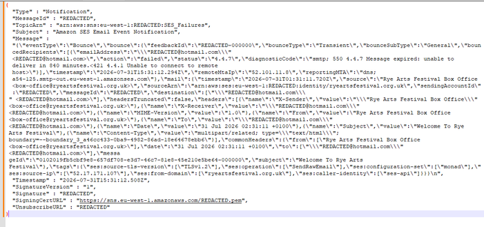 {
  "Type" : "Notification",
  "MessageId" : "REDACTED",
  "TopicArn" : "arn:aws:sns:eu-west-1:REDACTED:SES_Failures",
  "Subject" : "Amazon SES Email Event Notification",
  "Message" : "{\"eventType\":\"Bounce\",\"bounce\":{\"feedbackId\":\"REDACTED-000000\",\"bounceType\":\"Transient\",\"bounceSubType\":\"General\",\"bouncedRecipients\":[{\"emailAddress\":\"\\\"REDACTED@hotmail.com\\\" <REDACTED@hotmail.com>\",\"action\":\"failed\",\"status\":\"4.4.7\",\"diagnosticCode\":\"smtp; 550 4.4.…