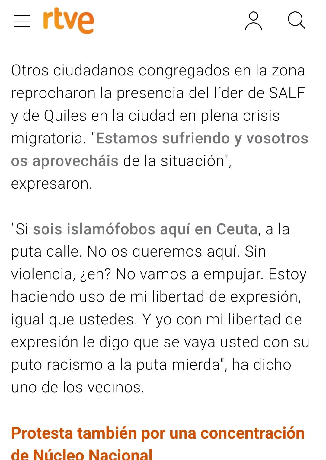 Cita de noticia en RTVE:

«Otros ciudadanos congregados en la zona reprocharon la presencia del líder de SALF y de Quiles en la ciudad en plena crisis migratoria. "Estamos sufriendo y vosotros os aprovecháis de la situación", expresaron.

"Si sois islamófobos aquí en Ceuta, a la puta calle. No os queremos aquí. Sin violencia, ¿eh? No vamos a empujar. Estoy haciendo uso de mi libertad de expresión, igual que ustedes. Y yo con mi libertad de expresión le digo que se vaya usted con su puto racismo a la puta mierda", ha dicho uno de los vecinos».