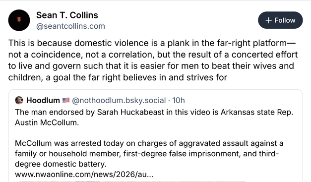 Partial screenshot (leaves out the video)
reply: @ Sean T. Collins @seantcollins.com
This is because domestic violence is a plank in the far-right platform—
not a coincidence, not a correlation, but the result of a concerted effort
to live and govern such that it is easier for men to beat their wives and
children, a goal the far right believes in and strives for
Original post: @nothoodlum.bsky.social - 10h
The man endorsed by Sarah Huckabeast in this video is Arkansas state Rep.
Austin McC…