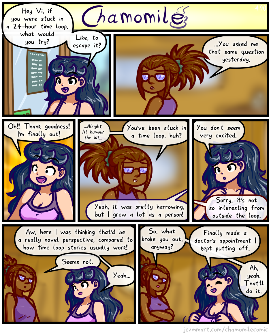 Comic from my weekly series, Chamomile. Detailed Description Follows:

In an absolutely identical manner as the previous comic, Chamomile enters The Cubby and begins cheerfully speaking to Vienna, who is behind the counter. Chamomile says "Hey Vi, if you were stuck in a 24-hour time loop, what would you try?  Like, to escape it?" Vienna turns around from what she's doing and says "...You asked me that same question yesterday." Chamomile lookes ecstatic, yelling "Oh! Thank goodness! I'm finally out!" Vienna gives a grimaced smile as she quietly says "...Alright, I'll humour the bit..." At normal volume, she then says "You've been stuck in a time loop, huh?" Chamomile says "Yeah, it was pretty harrowing, but I grew a lot as a person." Chamomile tilts her head in concern as she says "You don't seem very excited." Vienna says "Sorry, it's not so interesting from outside the loop." Chamomile says "Aw, here I was thinking that'd be a really novel perspective, compared to how time loop stories usually work!" Vienna says "Seems not." Chamomile replies "Yeah..."  Vienna folds her arms and says "So, what broke you out, anyway?" Chamomile cheerfully says "Finally made a doctor's appointment I keep putting off." Vienna says "Ah, yeah. That'll do it." End of comic.
