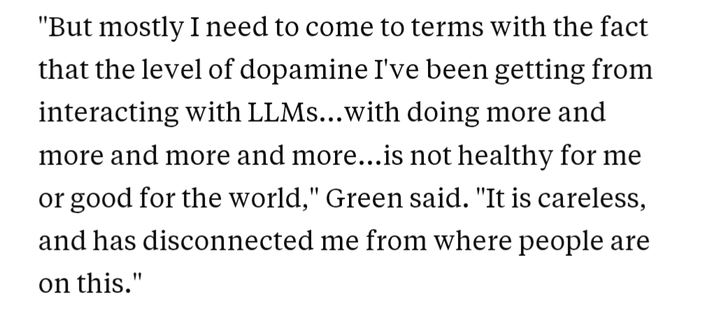 "But mostly I need to come to terms with the fact that the level of dopamine I've been getting from interacting with LLMs...with doing more and more and more and more...is not healthy for me or good for the world," Green said. "It is careless, and has disconnected me from where people are on this." Hank Green