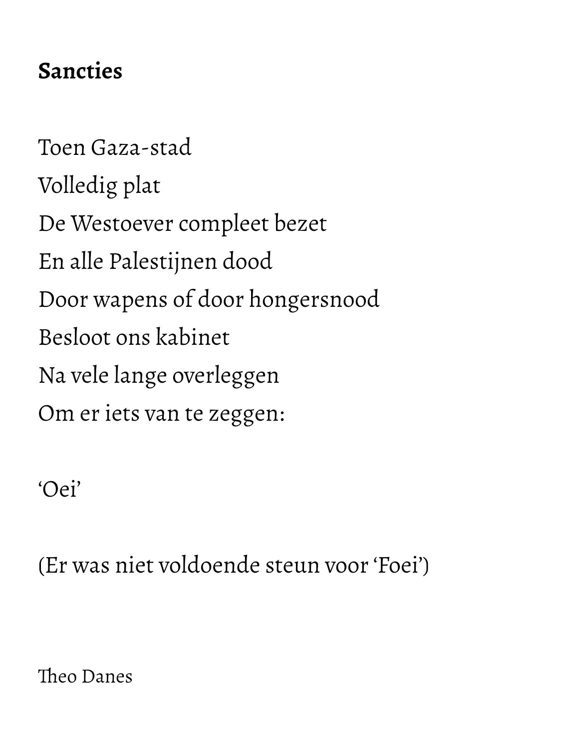 Sancties Toen Gaza-stad Volledig plat De Westoever compleet bezet En alle Palestijnen dood Door wapens of door hongersnood Besloot ons kabinet Na vele lange overleggen Om er iets van te zeggen: 'Oei' (Er was niet voldoende steun voor 'Foei') Theo Danes