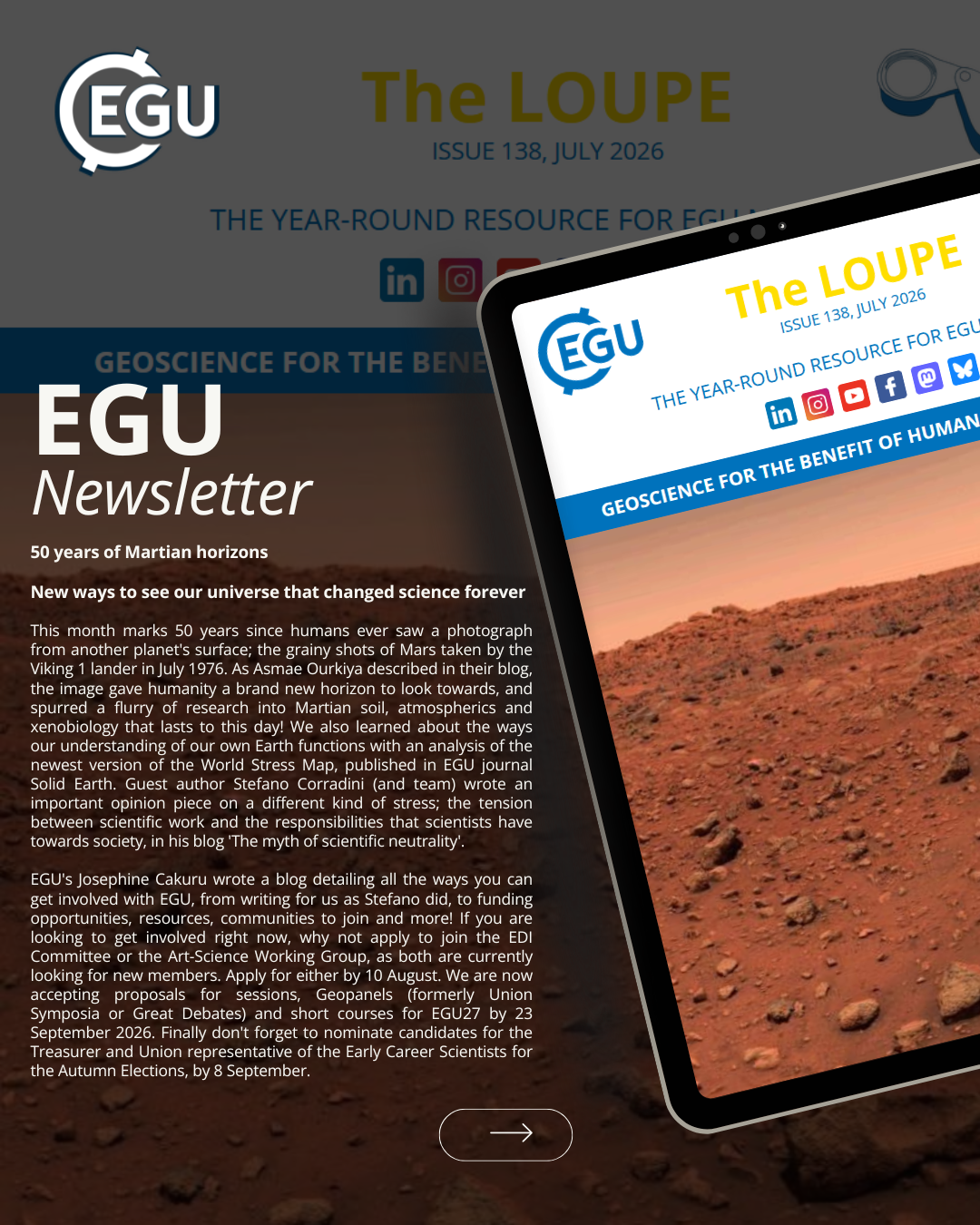 Image description: Tablet screen displaying the EGU newsletter: '' EGU Newsletter 50 years of Martian horizons

New ways to see our universe that changed science forever

This month marks 50 years since humans ever saw a photograph from another planet's surface; the grainy shots of Mars taken by the Viking 1 lander in July 1976. As Asmae Ourkiya described in their blog, the image gave humanity a brand new horizon to look towards, and spurred a flurry of research into Martian soil, atmospherics and xenobiology that lasts to this day! We also learned about the ways our understanding of our own Earth functions with an analysis of the newest version of the World Stress Map, published in EGU journal Solid Earth. Guest author Stefano Corradini (and team) wrote an important opinion piece on a different kind of stress; the tension between scientific work and the responsibilities that scientists have towards society, in his blog 'The myth of scientific neutrality...''