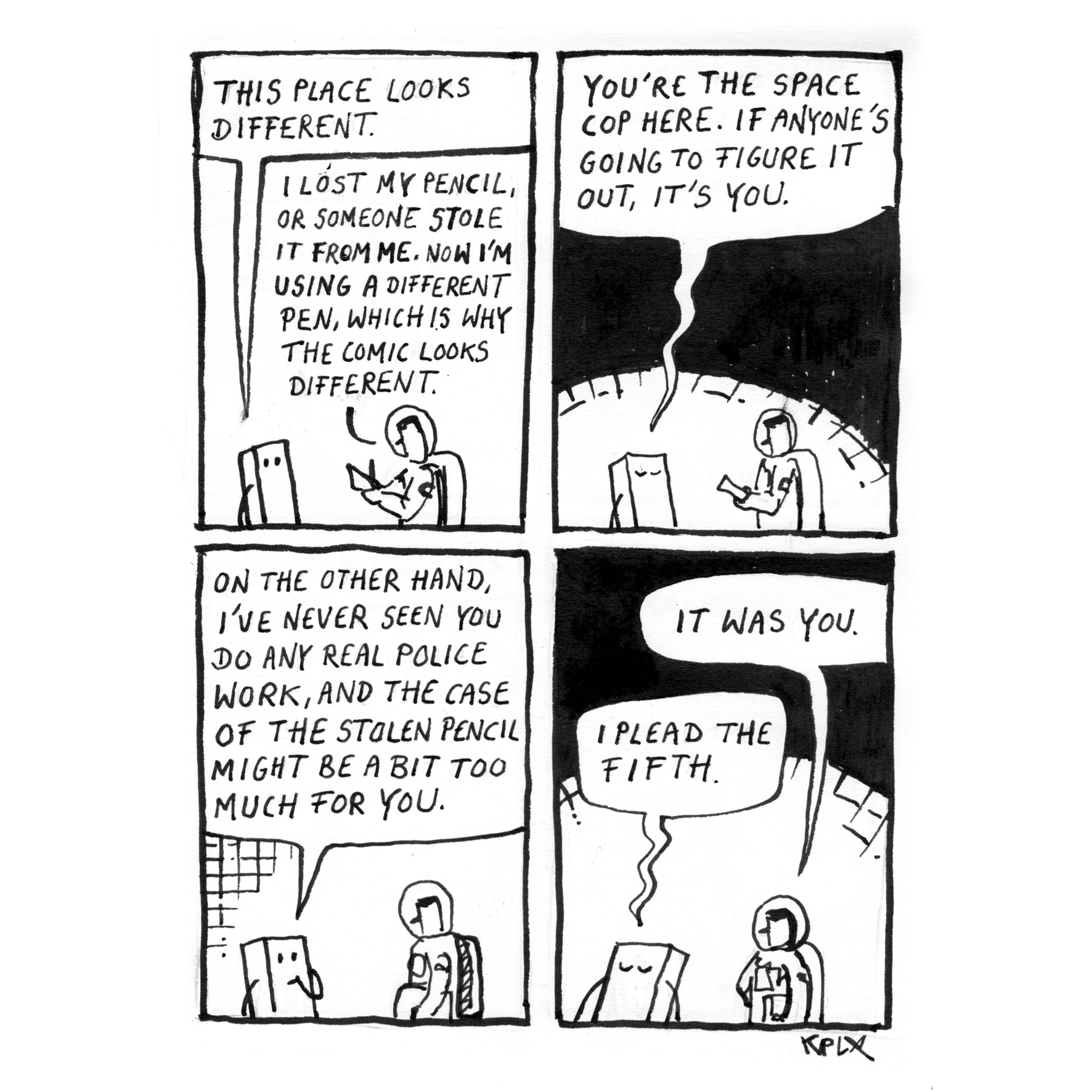 Panel 1: Pip "This place looks different." Arthur "I lost my pencil, or someone stole it from me. Now I'm using a different pen, which is why the comic looks different."
Panel2:
Pip: You’re the Space Cop here. If anyone’s going to figure it out, it’s you.
Panel 3: Pip "On the other hand, I've never seen you do any real police work, and the case of the stolen pencil might be a bit too much for you." Then Pip leans in and says seriously: "You're the Space Cop here. If anyone's going to figure it out, it's you."
Panel 4: Arthur:“It was you." Pip: „I plead the Fifth."