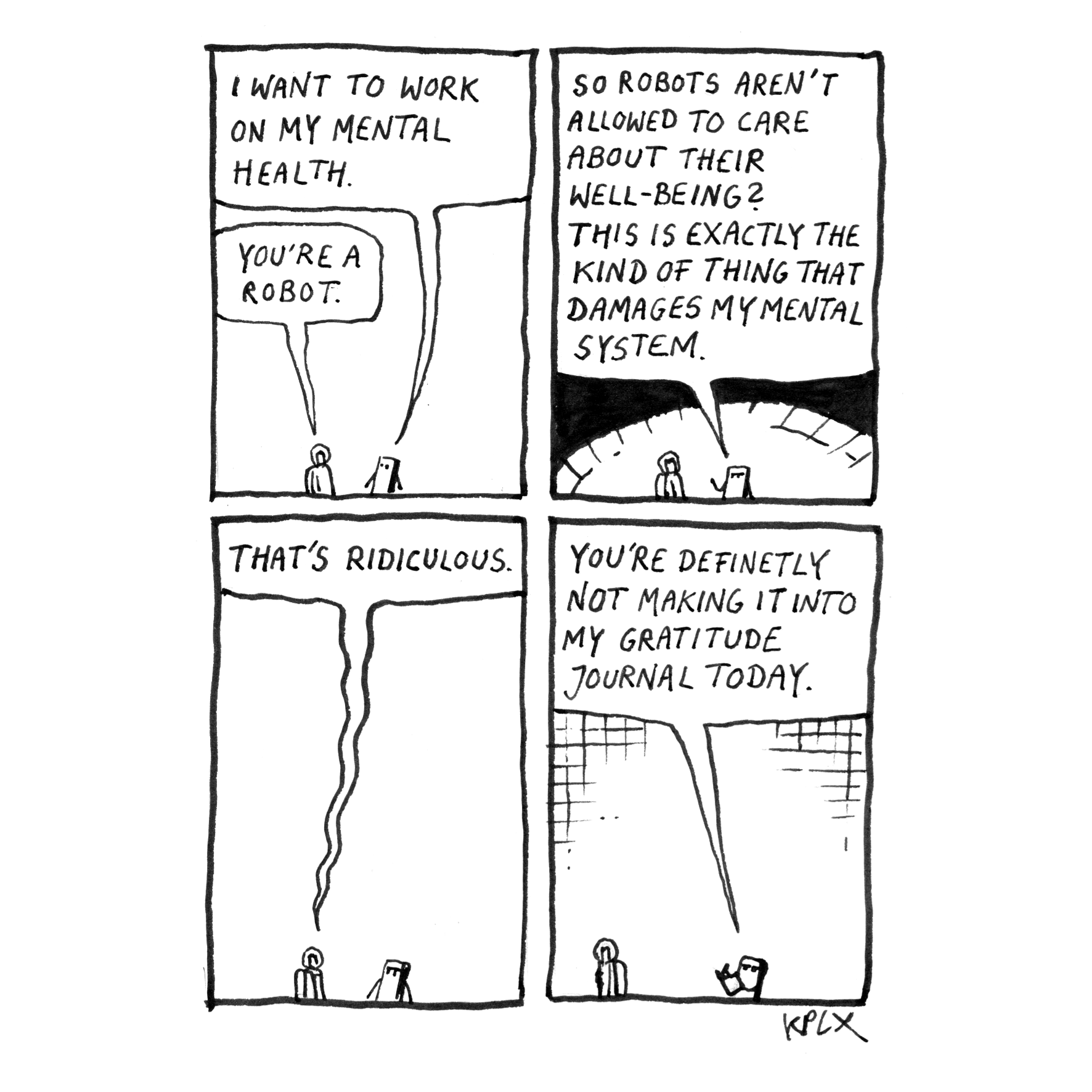 Panel 1: Pip: “I want to work on my mental health." Arthur: “You're a robot."
Panel 2: Pip: „So robots aren't allowed to care about their well-being? This is exactly the kind of thing that damages my mental system."
Panel 3: Arthur: “That's ridiculous."
Panel 4: Pip: “You're definitely not making it into my gratitude journal today."